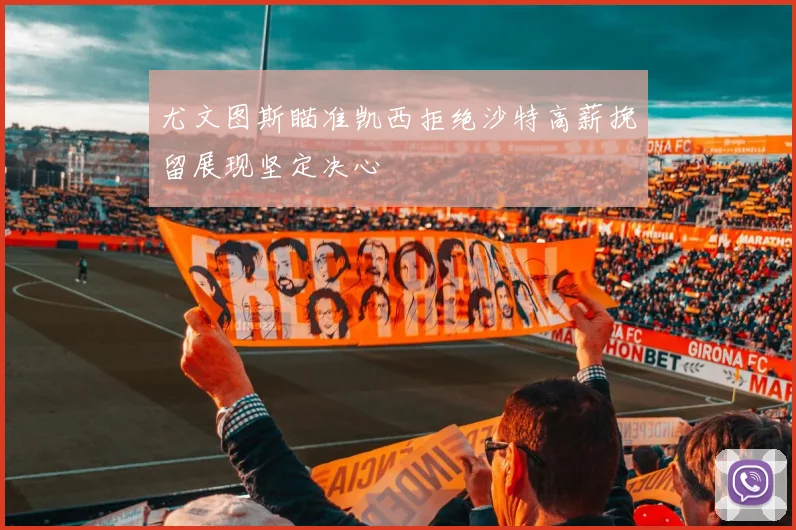 尤文图斯瞄准凯西拒绝沙特高薪挽留展现坚定决心