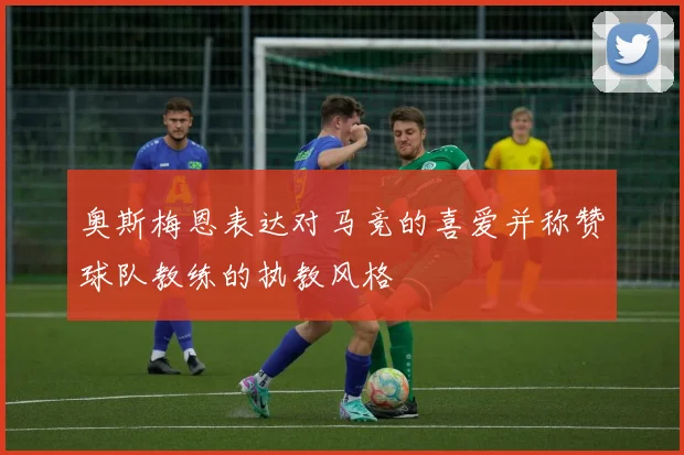 奥斯梅恩表达对马竞的喜爱并称赞球队教练的执教风格