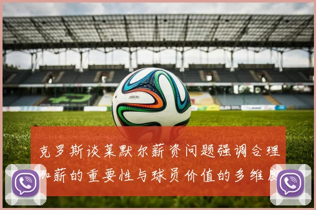 克罗斯谈莱默尔薪资问题强调合理加薪的重要性与球员价值的多维度分析