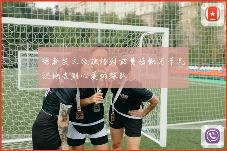 徐新发文致敬格列兹曼感慨万千见证他告别心爱的球队