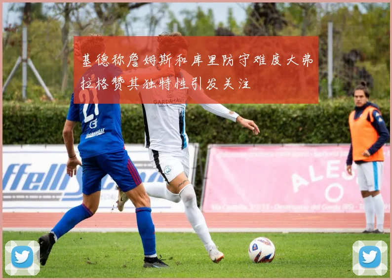 基德称詹姆斯和库里防守难度大弗拉格赞其独特性引发关注