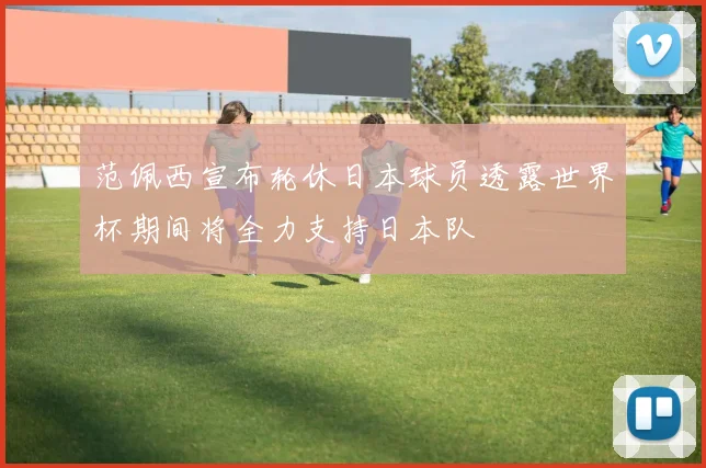 范佩西宣布轮休日本球员透露世界杯期间将全力支持日本队