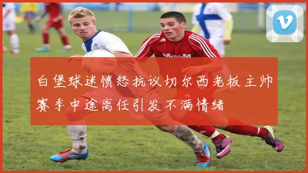 白堡球迷愤怒抗议切尔西老板主帅赛季中途离任引发不满情绪