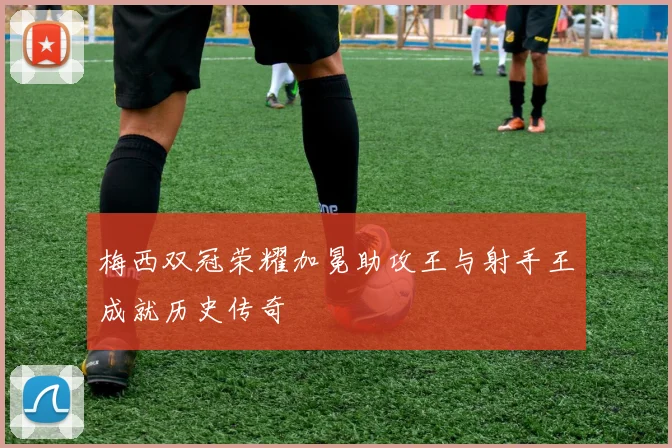 梅西双冠荣耀加冕助攻王与射手王成就历史传奇