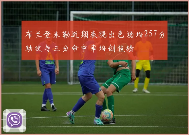 布兰登米勒近期表现出色场均257分助攻与三分命中率均创佳绩