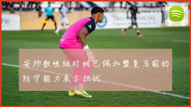 安帅教练组对姆巴佩加盟皇马前的防守能力表示担忧