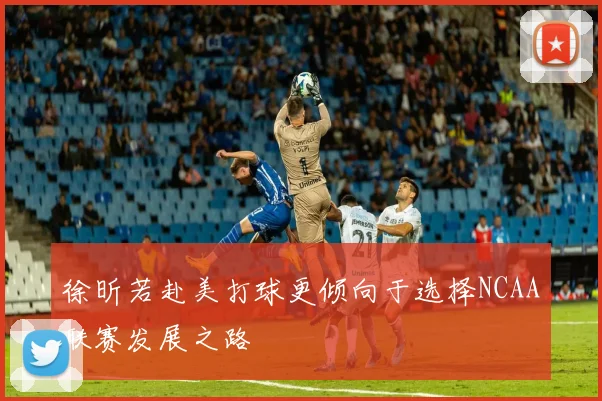 徐昕若赴美打球更倾向于选择NCAA联赛发展之路
