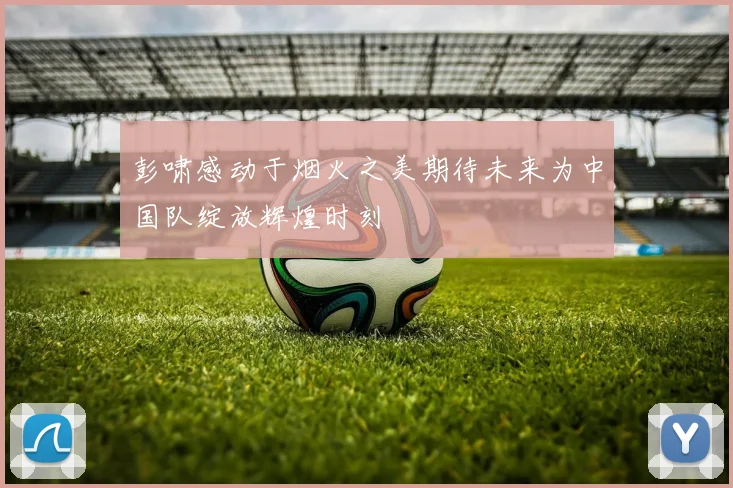 彭啸感动于烟火之美期待未来为中国队绽放辉煌时刻